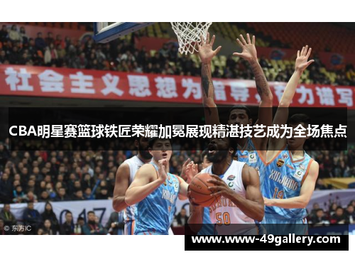 CBA明星赛篮球铁匠荣耀加冕展现精湛技艺成为全场焦点