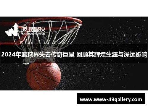 2024年篮球界失去传奇巨星 回顾其辉煌生涯与深远影响
