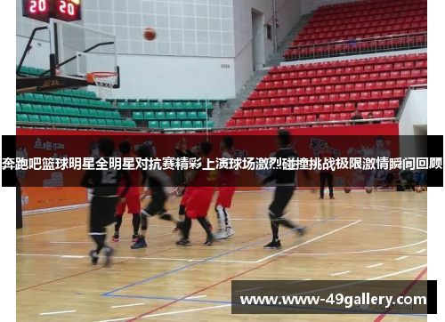 奔跑吧篮球明星全明星对抗赛精彩上演球场激烈碰撞挑战极限激情瞬间回顾