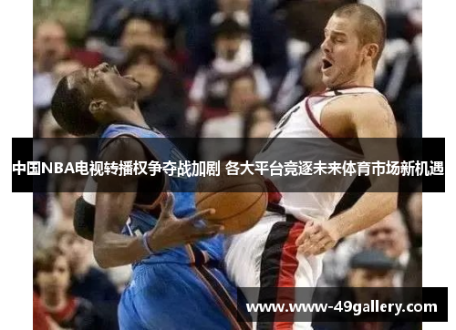 中国NBA电视转播权争夺战加剧 各大平台竞逐未来体育市场新机遇